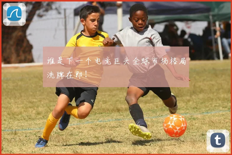 谁是下一个电竞巨头全球市场格局洗牌在即！