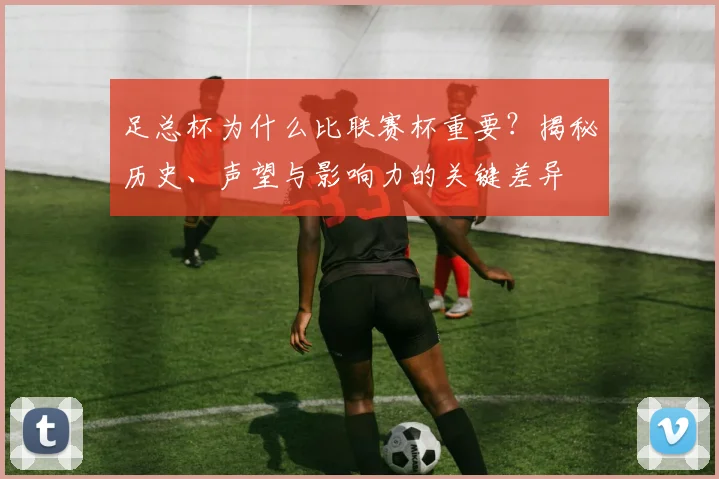 足总杯为什么比联赛杯重要?揭秘历史、声望与影响力的关键差异