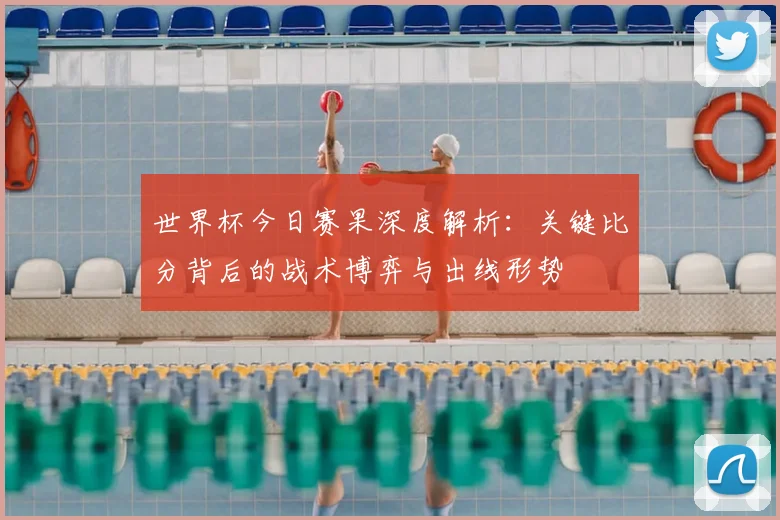 世界杯今日赛果深度解析：关键比分背后的战术博弈与出线形势
