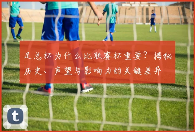 足总杯为什么比联赛杯重要？揭秘历史、声望与影响力的关键差异