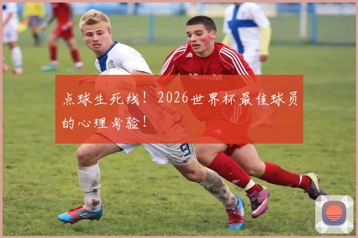 点球生死线!2026世界杯最佳球员的心理考验!