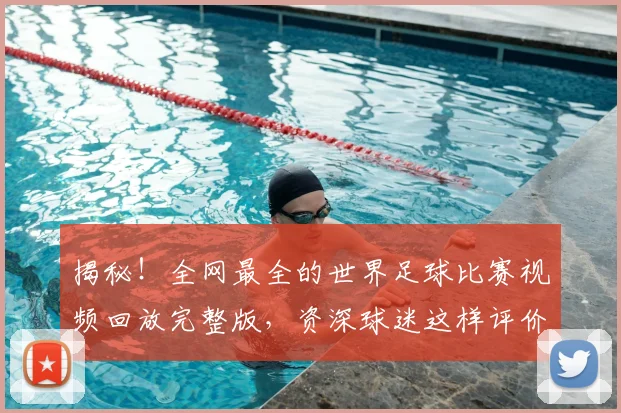 揭秘!全网最全的世界足球比赛视频回放完整版,资深球迷这样评价