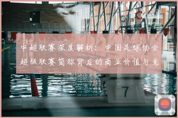 中超联赛深度解析：中国足球协会超级联赛简称背后的商业价值与竞技未来