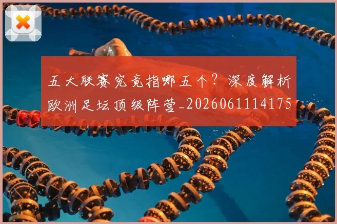 五大联赛究竟指哪五个？深度解析欧洲足坛顶级阵营_20260611141759