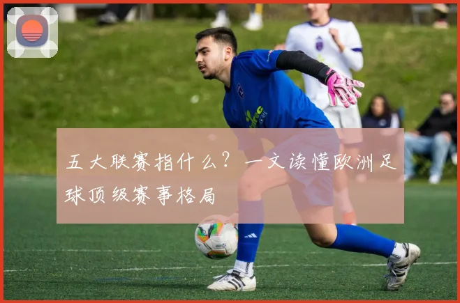 五大联赛指什么?一文读懂欧洲足球顶级赛事格局